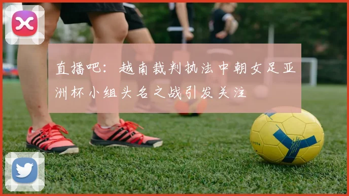 直播吧：越南裁判执法中朝女足亚洲杯小组头名之战引发关注