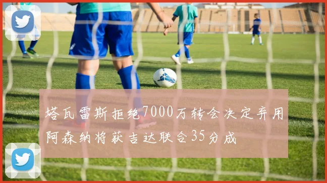 塔瓦雷斯拒绝7000万转会决定弃用阿森纳将获吉达联合35分成