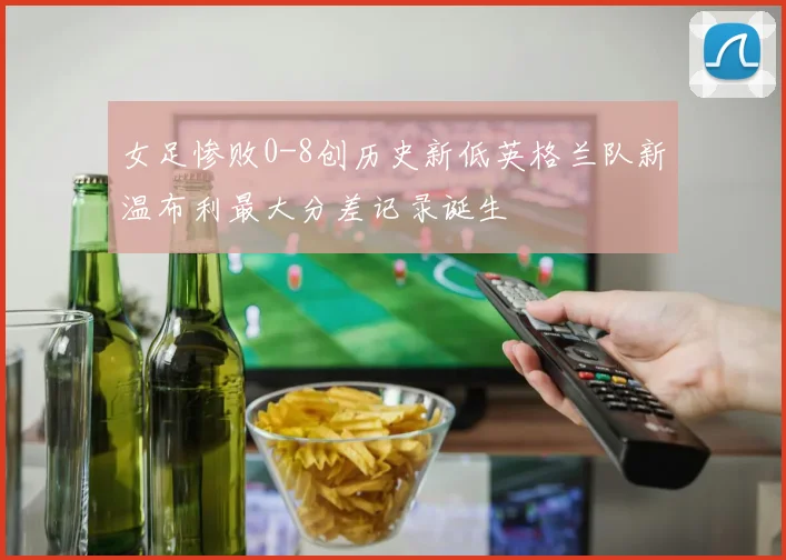 女足惨败0-8创历史新低英格兰队新温布利最大分差记录诞生