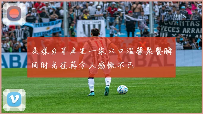 美媒分享库里一家六口温馨聚餐瞬间时光荏苒令人感慨不已