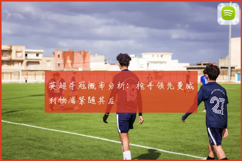 英超夺冠概率分析：枪手领先曼城利物浦紧随其后