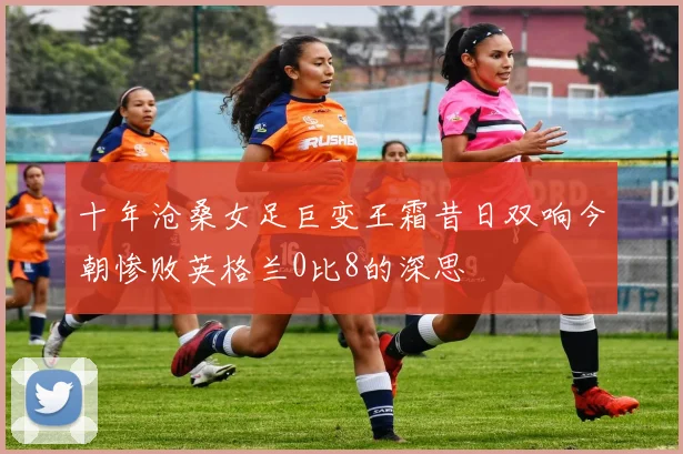 十年沧桑女足巨变王霜昔日双响今朝惨败英格兰0比8的深思