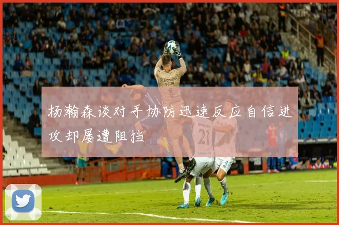 杨瀚森谈对手协防迅速反应自信进攻却屡遭阻挡