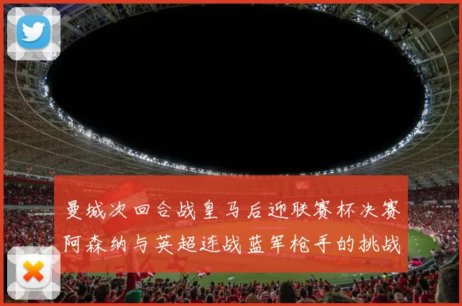 曼城次回合战皇马后迎联赛杯决赛阿森纳与英超连战蓝军枪手的挑战