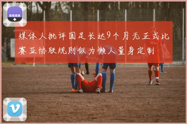媒体人批评国足长达9个月无正式比赛亚协联规则似为懒人量身定制