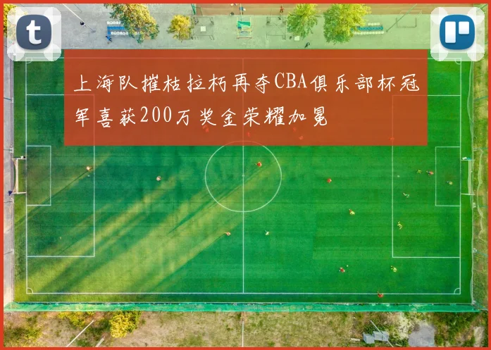 上海队摧枯拉朽再夺CBA俱乐部杯冠军喜获200万奖金荣耀加冕