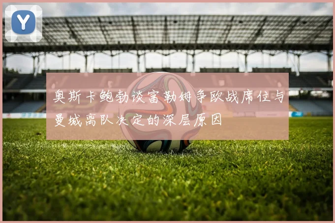 奥斯卡鲍勃谈富勒姆争欧战席位与曼城离队决定的深层原因