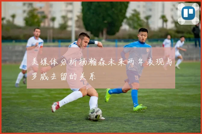 美媒体分析杨瀚森未来两年表现与罗威去留的关系