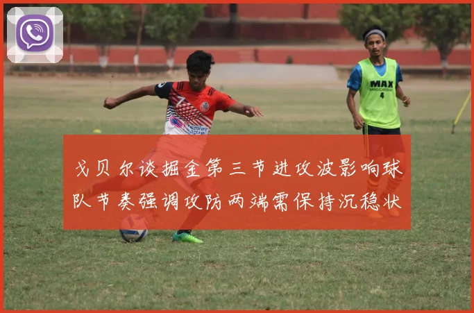 戈贝尔谈掘金第三节进攻波影响球队节奏强调攻防两端需保持沉稳状态
