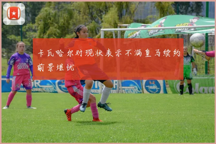 卡瓦哈尔对现状表示不满皇马续约前景堪忧