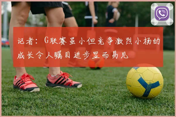 记者：G联赛虽小但竞争激烈小杨的成长令人瞩目进步显而易见