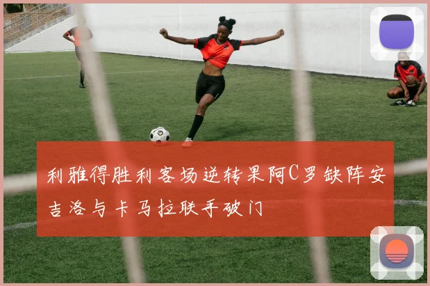 利雅得胜利客场逆转果阿C罗缺阵安吉洛与卡马拉联手破门