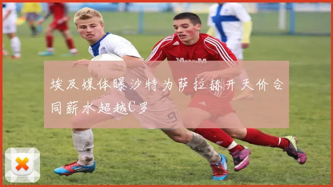 埃及媒体曝沙特为萨拉赫开天价合同薪水超越C罗