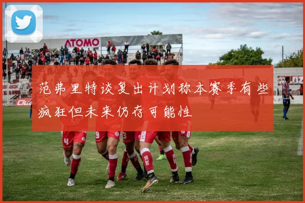 范弗里特谈复出计划称本赛季有些疯狂但未来仍存可能性
