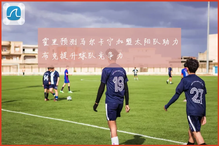 霍里预测马尔卡宁加盟太阳队助力布克提升球队竞争力