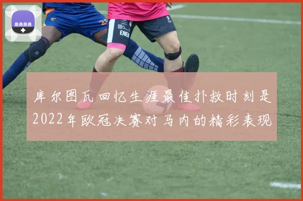 库尔图瓦回忆生涯最佳扑救时刻是2022年欧冠决赛对马内的精彩表现