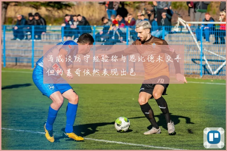 马威谈防守经验称与恩比德未交手但约基奇依然表现出色