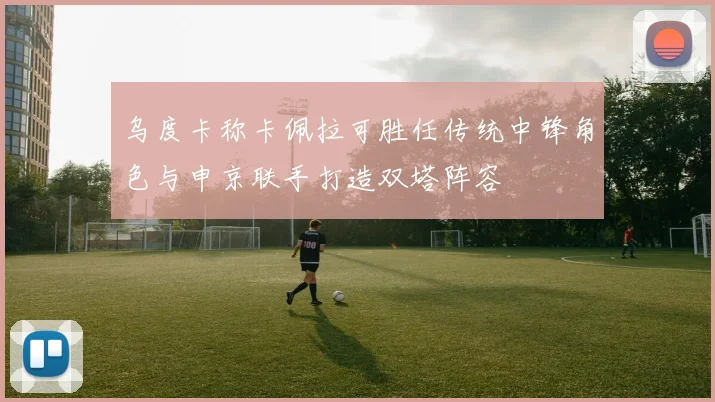 乌度卡称卡佩拉可胜任传统中锋角色与申京联手打造双塔阵容