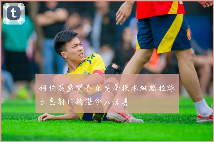 姆伯莫盛赞齐尔克泽技术细腻控球出色射门精湛令人惊喜
