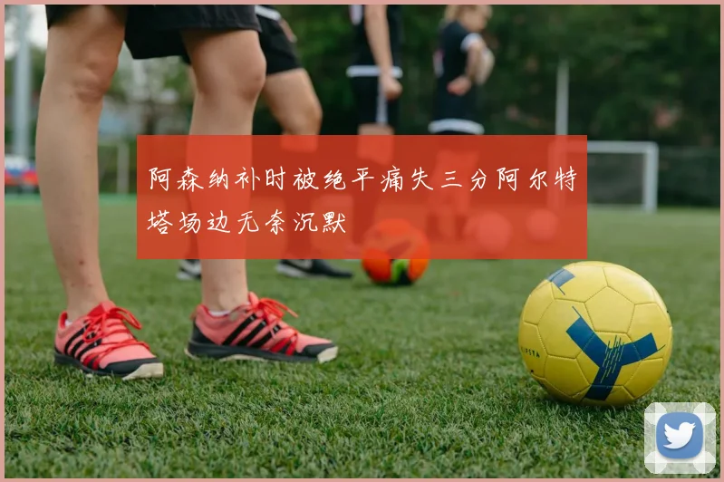 阿森纳补时被绝平痛失三分阿尔特塔场边无奈沉默