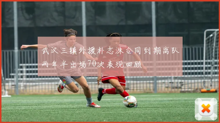 武汉三镇外援朴志洙合同到期离队两年半出场70次表现回顾