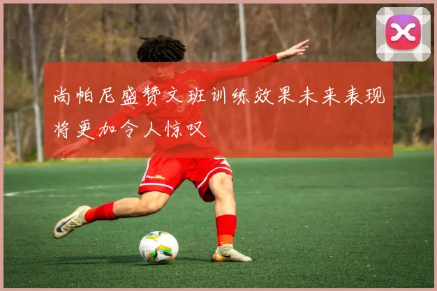 尚帕尼盛赞文班训练效果未来表现将更加令人惊叹
