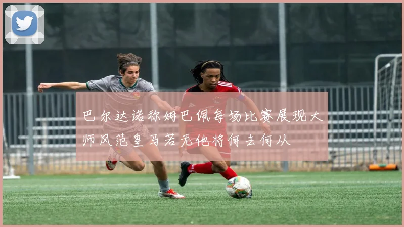 巴尔达诺称姆巴佩每场比赛展现大师风范皇马若无他将何去何从