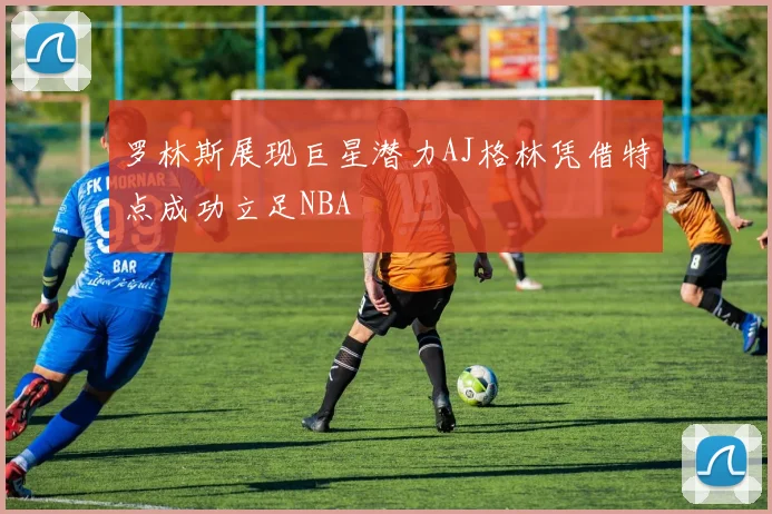 罗林斯展现巨星潜力AJ格林凭借特点成功立足NBA