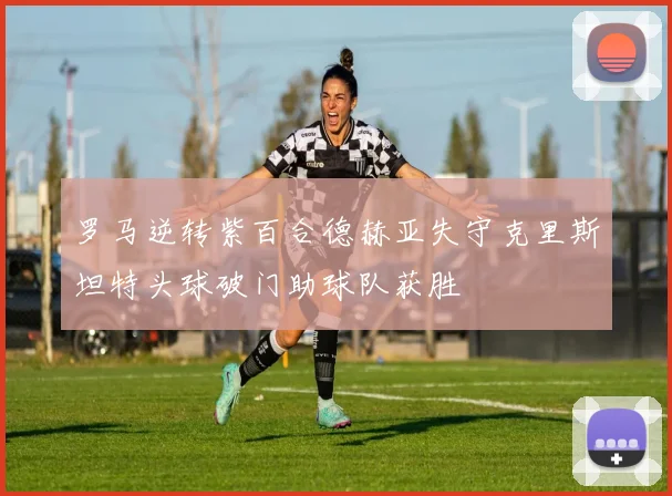 罗马逆转紫百合德赫亚失守克里斯坦特头球破门助球队获胜