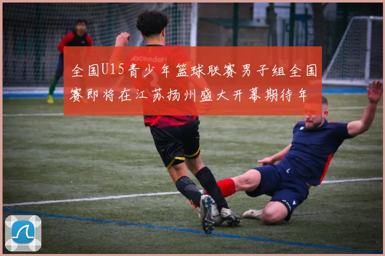 全国U15青少年篮球联赛男子组全国赛即将在江苏扬州盛大开幕期待年轻球员的精彩表现