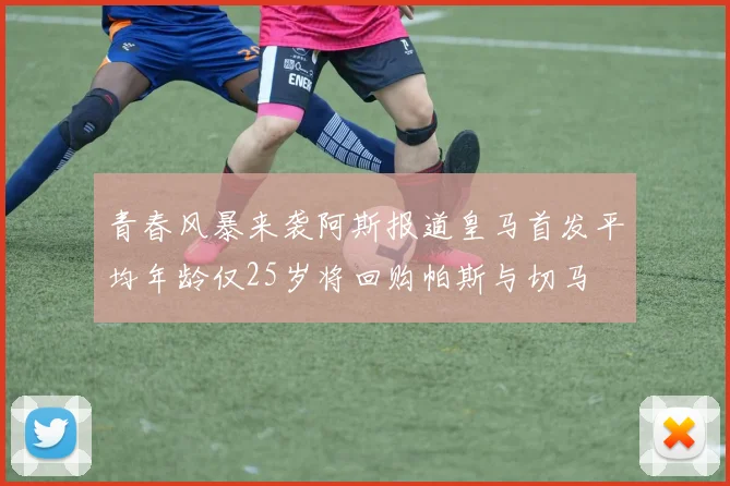 青春风暴来袭阿斯报道皇马首发平均年龄仅25岁将回购帕斯与切马