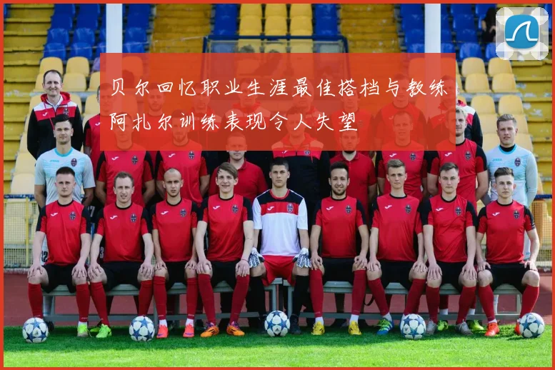 贝尔回忆职业生涯最佳搭档与教练阿扎尔训练表现令人失望