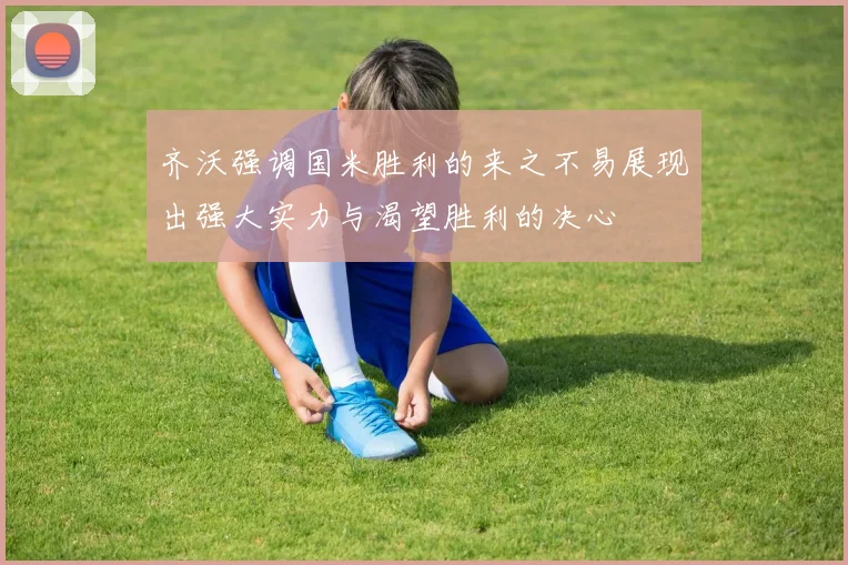 齐沃强调国米胜利的来之不易展现出强大实力与渴望胜利的决心