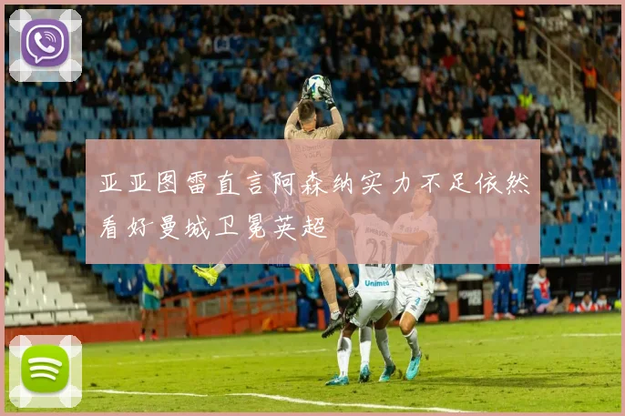 亚亚图雷直言阿森纳实力不足依然看好曼城卫冕英超