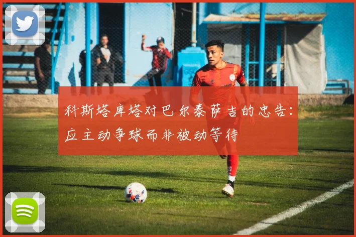 科斯塔库塔对巴尔泰萨吉的忠告：应主动争球而非被动等待
