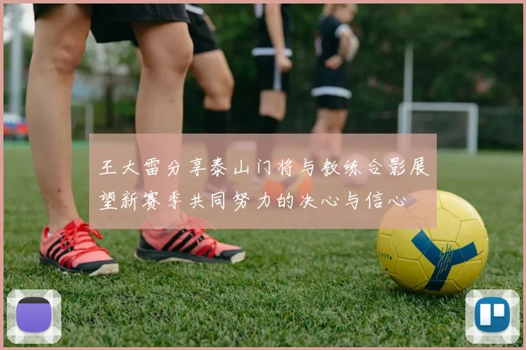 王大雷分享泰山门将与教练合影展望新赛季共同努力的决心与信心