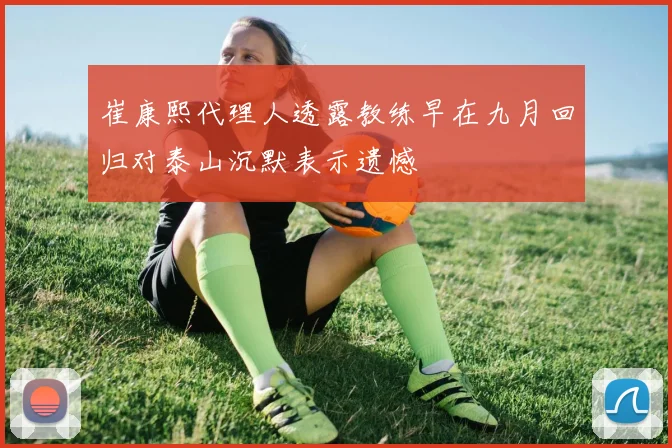 崔康熙代理人透露教练早在九月回归对泰山沉默表示遗憾