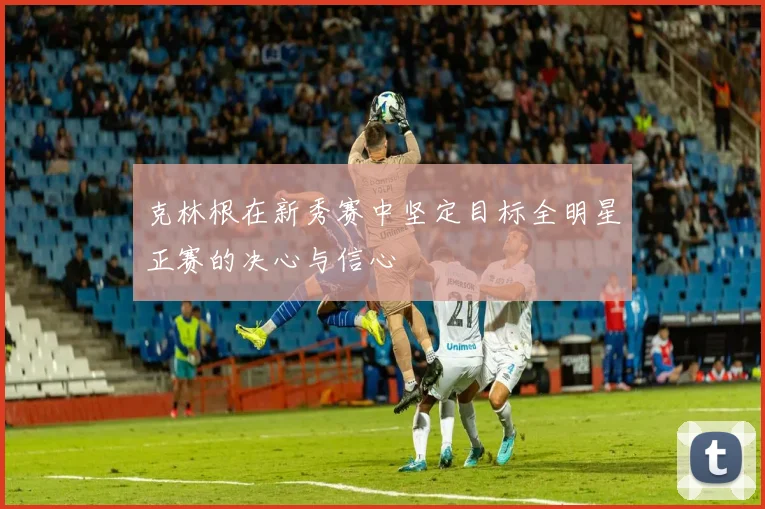 克林根在新秀赛中坚定目标全明星正赛的决心与信心