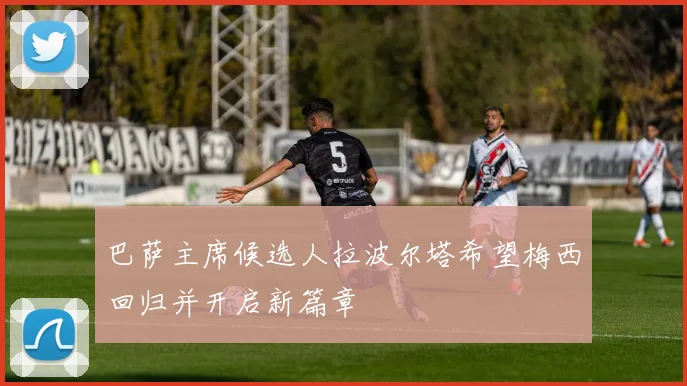 巴萨主席候选人拉波尔塔希望梅西回归并开启新篇章