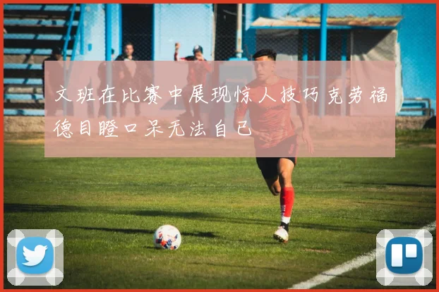 文班在比赛中展现惊人技巧克劳福德目瞪口呆无法自已
