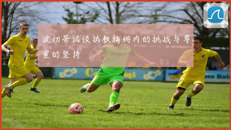 波切蒂诺谈执教梅姆内的挑战与尊重的坚持