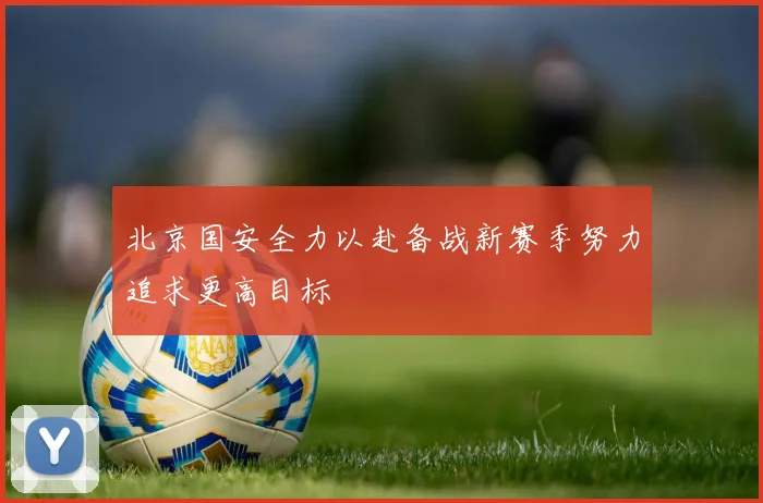 北京国安全力以赴备战新赛季努力追求更高目标