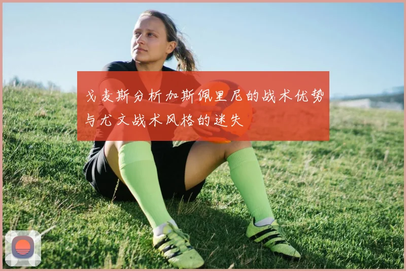 戈麦斯分析加斯佩里尼的战术优势与尤文战术风格的迷失