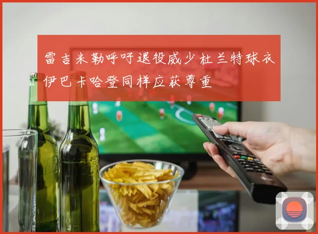 雷吉米勒呼吁退役威少杜兰特球衣伊巴卡哈登同样应获尊重