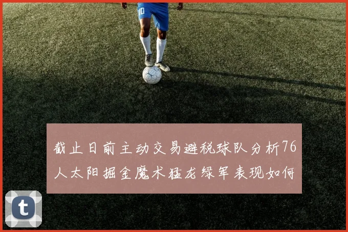 截止日前主动交易避税球队分析76人太阳掘金魔术猛龙绿军表现如何